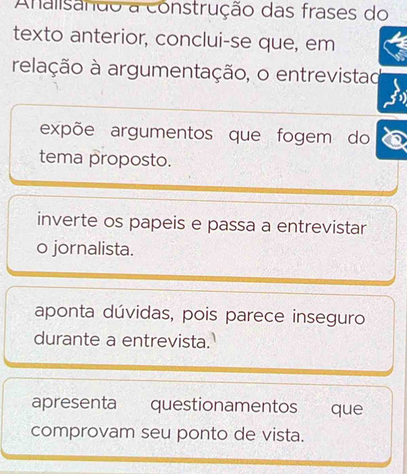 Analisanão a construção das frases do
texto anterior, conclui-se que, em
relação à argumentação, o entrevistad
expõe argumentos que fogem do
tema proposto.
inverte os papeis e passa a entrevistar
o jornalista.
aponta dúvidas, pois parece inseguro
durante a entrevista.
apresenta questionamentos que
comprovam seu ponto de vista.