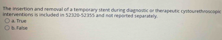 The insertion and removal of a temporary stent during diagnostic or therapeutic cystourethroscopic
interventions is included in 52320-52355 and not reported separately.
a. True
b. False