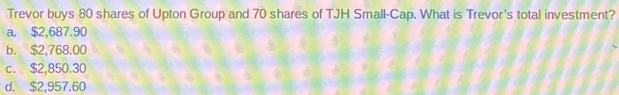 Trevor buys 80 shares of Upton Group and 70 shares of TJH Small-Cap. What is Trevor's total investment?
a. $2,687.90
b. $2,768.00
c. $2,850.30
d. $2,957.60