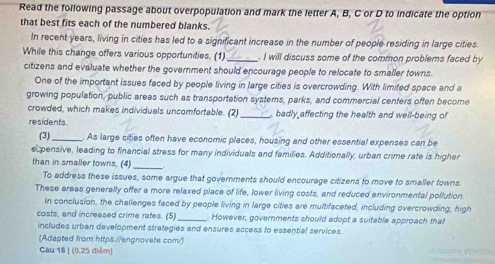 Read the following passage about overpopulation and mark the letter A, B, C or D to indicate the option 
that best fits each of the numbered blanks. 
In recent years, living in cities has led to a significant increase in the number of people residing in large cities. 
While this change offers various opportunities, (1) _ I will discuss some of the common problems faced by 
citizens and evaluate whether the government should encourage people to relocate to smaller towns. 
One of the important issues faced by people living in large cities is overcrowding. With limited space and a 
growing population, public areas such as transportation systems, parks, and commercial centers often become 
crowded, which makes individuals uncomfortable. (2) _, badly affecting the health and well-being of 
residents. 
(3)_ . As large cities often have economic places, housing and other essential expenses can be 
el pensive, leading to financial stress for many individuals and families. Additionally, urban crime rate is higher 
than in smaller towns, (4) _. 
To address these issues, some argue that governments should encourage citizens to move to smaller towns. 
These areas generally offer a more relaxed place of life, lower living costs, and reduced environmental pollution 
In conclusion, the challenges faced by people living in large cities are multifaceted, including overcrowding, high 
costs, and increased crime rates. (5) _. However, governments should adopt a suitable approach that 
includes urban development strategies and ensures access to essential services. 
(Adapted from https.//engnovate.com/) 
Câu 18 | (0,25 điểm)