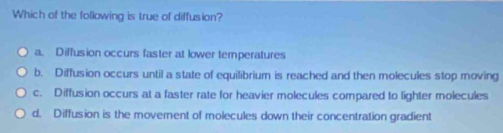 Which of the following is true of diffusion?
a. Diffusion occurs faster at lower temperatures
b. Diffusion occurs until a state of equilibrium is reached and then molecules stop moving
c. Diffusion occurs at a faster rate for heavier molecules compared to lighter molecules
d. Diffusion is the moverent of molecules down their concentration gradient