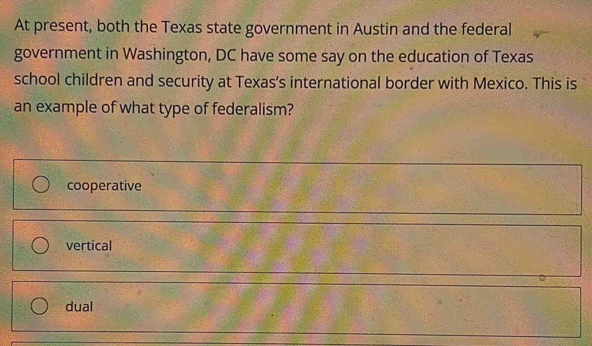 At present, both the Texas state government in Austin and the federal
government in Washington, DC have some say on the education of Texas
school children and security at Texas's international border with Mexico. This is
an example of what type of federalism?
cooperative
vertical
dual