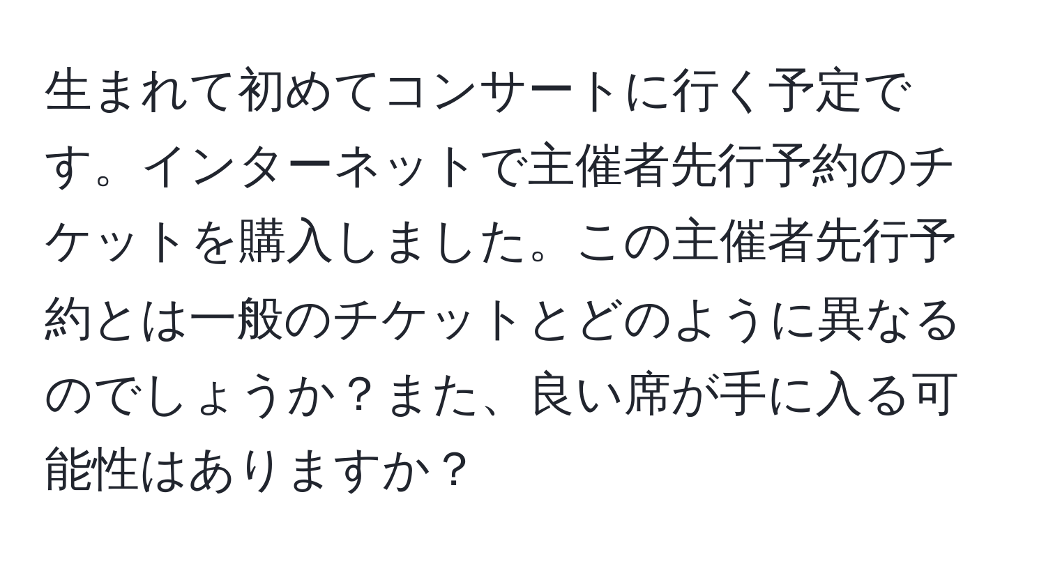 生まれて初めてコンサートに行く予定です。インターネットで主催者先行予約のチケットを購入しました。この主催者先行予約とは一般のチケットとどのように異なるのでしょうか？また、良い席が手に入る可能性はありますか？