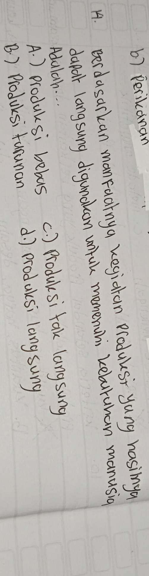 b) perikanan
14. Berdasarkan manFaainga kegiatan Produks yang hasinya
dapar langsung digunakcan unfuk memenuhi keburuhan manusig
Adalah. . .
A. ) produksi bebas (. ) Producsi fak langsung
d. ) producsi lang sung
B. ) Produksi tarunan