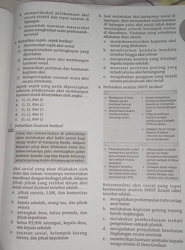 dmempermudah pelaksanaan aksi 8. Saat melakukan aksi kampanye sosial di
secara efektif dan tepat sasaran di
lapangan lapangan, Beni menemukan suatu kendala
di Iapangan yaitu aksi sosial tidak dapat
menambah wawasan masyarakat menjangkau seluruh kelompok rentan
dalam menghadapi suatu permasalah- di daerahnya. Tindakan yang sebaiknya
an sosial
dilakukan Bení adalah .  
6 Perhatikan aspek-aspek berikut! a. mendokumentasikan kegiatan aksi
1) Merumuskan topik aksi sosial. sosial yang dilakukan
1) Mempersiapkan perlengkapan yang b. membiarkan kendala-kendala
diperlukan. tersebut hingga aksi selesai
3) Menentukan jenis aksi membangun c. melaporkan kendala yang dihadapi
harmoni sosial kepada kepala sekolah
4) Memastikan perizinan dan keamanan d. mencatat peristiwa penting yang
kegiatan aksi. terjadi selama aksi berlangsung
5) Mempersiapkan susunan acara aksi e. mengabaikan gangguan yang terjadi
secara sistematis selama pelaksanaan aksi sosial
Aspek-aspek yang perlu dipersiapkan 9. Perhatikan analisis SWOT berikut!
sebelum pelaksanaan aksi membangun
harmoni sosial ditunjukkan oleh angka .. . . .  Perempuan di Desa Warga masyarakat
1 1), 2), dan 3) Gesikan pandal kurang memperhatikan
b. 1), 2), dan 4) barand keralinan. membuat barang kesadarán mengelola
c. 1), 3), dan 5)  Warça Deša Gesikan balk. sampah plastik dengán
d. 2), 4), dan 5) teknologi terkini. melek terhadap Tidak tersedianya fas litas tempat
e. 3), 4), dan 5) pembuangan sampah
7. Perhatikan ilustrasi berikut! (TPS) terdekat
Sebagian besar warga
Irene dan teman-teman di sekolahnya bekerja di sektor informal dan menjadi
akan melakukan aksi bakti sosial bagi buruh serabutan.
warga miskin di Kampung Randu. Adapun Petuang (C
kegiatan yang akan dilakukan Irene dan Pihak kecamatan sudah Adanya pasar tumpah
teman-temannya yaitu membagikan paket memberikan pelatihan setiap harí Rabu
sembako kepada tiap-tiap kepala keluarga pemanfaatan kerajinan berpotensi menambah
yang tergolong miskin di kampung tersebut. dari sampah đi đesa setempat. jumlah sampah di Desa
Gesikan.
Sebagian besar warga
Aksi sosial yang akan dilakukan olch Kegiatan tersebut mendapat dukungan membuang sampah
Irene dan teman-temannya memerlukan dari pemerintah desa plastik dengan cara
koordinasi dengan berbagai pihak. Adapun selempät dan PKK dibakar atau ditimbun.
pihak-pihak yang terlibat dalam aksi Rekomendasi aksi sosial yang tepat
sosial sesual ilustrasi tersebut adalah . . . . berdasarkan analisis SWOT dalam tabel
a pihak swasta, LSM, dan komunitas tersebut adalah . . . .
sosial a. mengadakan perkumpulan rutin setiap
b. kepala sekolah, orang tua, dan pihak awal bulan
swasta b. melakukan kegiatan gotong royong
c perangkat desa, ketua pemuda, dan bersih lingkungan
pihak kepolisian c. melakukan pemberdayaan terkait
d. ketua RT/RW setempat, kepala desa, pengelolaan sampah plastik
dan kepala sekolah d. mengadakan penyuluhan kesehatan
e yayasan sosial, kelompok karang lingkungan secara serentak
taruna, dan pihak kepolisian e. memberikan bantuan sembako kepada
warga miskin di Desa Gesikan