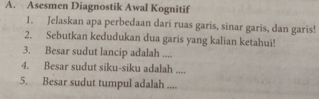 Asesmen Diagnostik Awal Kognitif 
1. Jelaskan apa perbedaan dari ruas garis, sinar garis, dan garis! 
2. Sebutkan kedudukan dua garis yang kalian ketahui! 
3. Besar sudut lancip adalah .... 
4. Besar sudut siku-siku adalah .... 
5. Besar sudut tumpul adalah ....