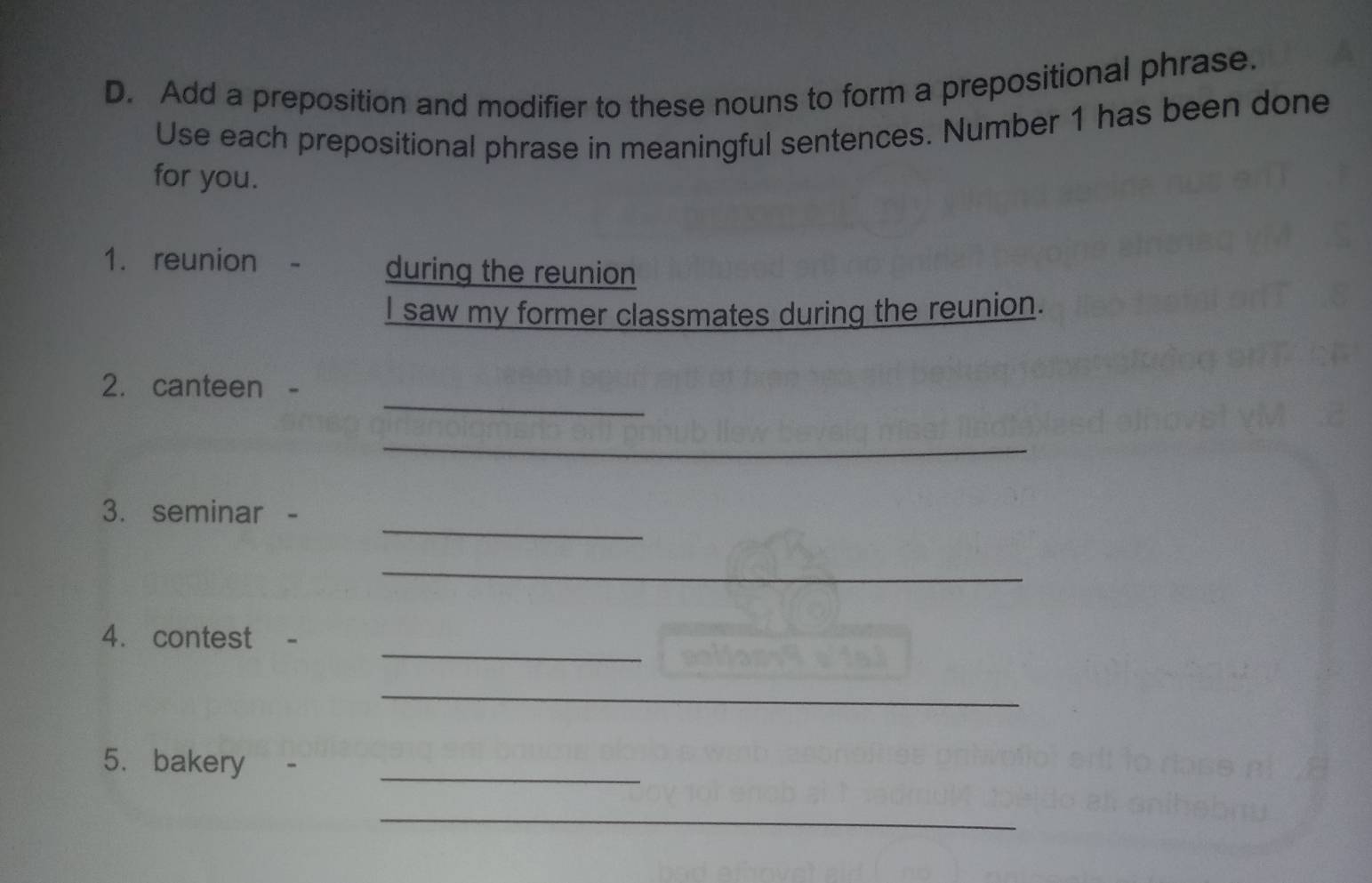 Add a preposition and modifier to these nouns to form a prepositional phrase. 
Use each prepositional phrase in meaningful sentences. Number 1 has been done 
for you. 
1. reunion during the reunion 
I saw my former classmates during the reunion. 
_ 
2. canteen 
_ 
_ 
3. seminar - 
_ 
_ 
4. contest - 
_ 
_ 
_ 
5. bakery - 
_