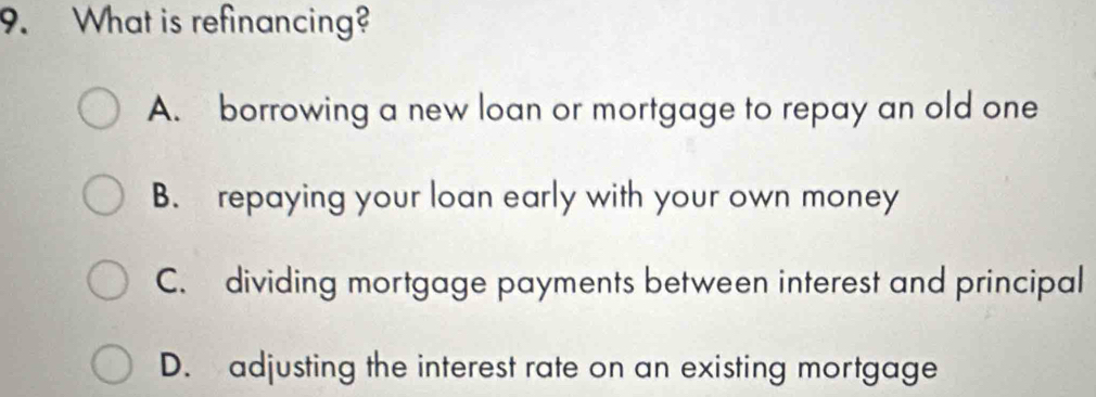 What is refinancing?
A. borrowing a new loan or mortgage to repay an old one
B. repaying your loan early with your own money
C. dividing mortgage payments between interest and principal
D. adjusting the interest rate on an existing mortgage