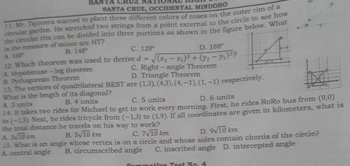 ganta Cruz Natona SANTA CRUZ, OCCIDENTAL MINDORO
1 1. Mr. Tajonera wanted to plant three different colors of roses on the outer rim of a
circular garden. He stretched two strings from a point external to the circle to see how
the circular rim can be divided into three portions as shown in the figure below. What
is the measure of minor arc HT?
B. 148° C. 128° D. 108°
A 168°
12. Which theorem was used to derive d=sqrt((x_2)-x_1)^2+(y_2-y_1)^2 ?
A. Hypotenuse - leg theorem D. Triangle Theorem C. Right - angle Theorem
B. Pythagorean Theorem
13. The vertices of quadrilateral BEST are (1,3), (4,3), (4,-1),(1,-1) respectively.
What is the length of its diagonal?
A. 3 units B. 4 units C. 5 units D. 6 units
14. It takes two rides for Michael to get to work every morning. First, he rides RoRo bus from (0,0)
the total distance he travels on his way to work? If all coordinates are given in kilometers, what is
to (-1,3). Next, he rides tricycle from (-1.3) to (1,9)
3sqrt(10)km B. 5sqrt(10)km C. 7sqrt(10)km D. 9sqrt(10)km
A. 15. What is an angle whose vertex is on a circle and whose sides contain chords of the circie?
A. central angle B. circumscribed angle C. inscribed angle D. intercepted angle