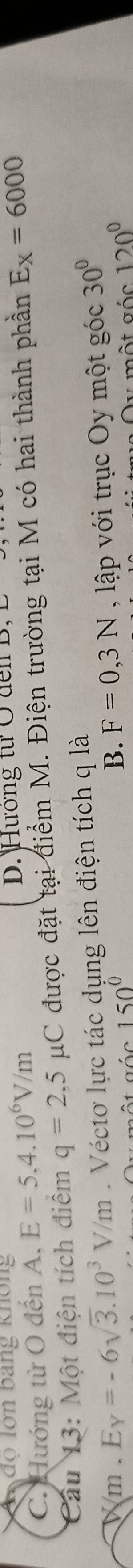 độ lợn bang không
C. Hướng từ O đến A, E=5,4.10^6V/m
D. Hướng tư Ở đen B,
Cầu 13: Một điện tích điểm q=2,5mu C được đặt tại điểm M. Điện trường tại M có hai thành phần E_X=6000
Wm. E y=-6sqrt(3).10^3V/m. Véctơ lực tác dụng lên điện tích q là
150°
B. F=0,3N , lập với trục Oy một góc 30°
y một góc 120°
