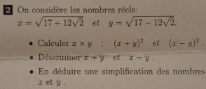 On considère les nombres réels:
x=sqrt(17+12sqrt 2) et y=sqrt(17-12sqrt 2). 
Calculer x* y; (x+y)^2 et (x-y)^2. 
Déterminer x+y et x-y. 
En déduire une simplification des nombres
x et y.