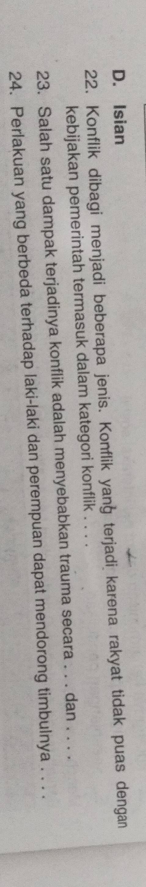 D. Isian
22. Konflik dibagi menjadi beberapa jenis. Konflik yang terjadi karena rakyat tidak puas dengan
kebijakan pemerintah termasuk dalam kategori konflik . . . .
23. Salah satu dampak terjadinya konflik adalah menyebabkan trauma secara . . . dan . . . .
24. Perlakuan yang berbeda terhadap laki-laki dan perempuan dapat mendorong timbulnya . . . .