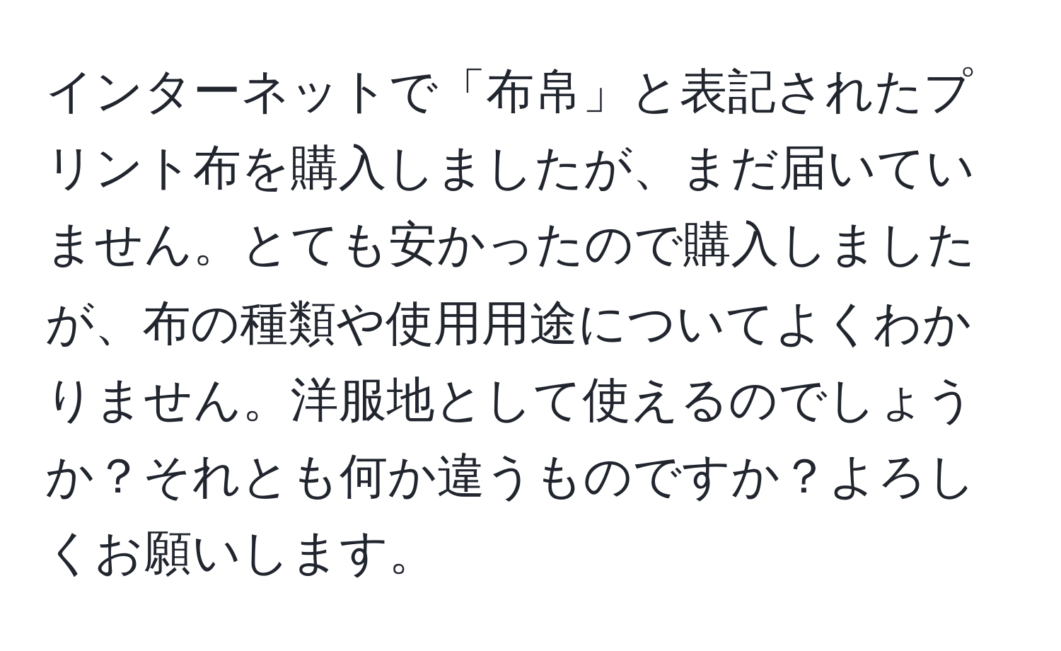 インターネットで「布帛」と表記されたプリント布を購入しましたが、まだ届いていません。とても安かったので購入しましたが、布の種類や使用用途についてよくわかりません。洋服地として使えるのでしょうか？それとも何か違うものですか？よろしくお願いします。