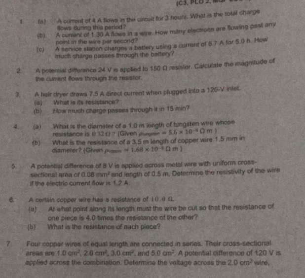 1 (a) A current of 4 A flows in the circuit for 3 hours. What is the total charge 
flows during this period? 
(b) A current of 1.30 A flows in a wire. How many electrons are flowing past any 
point in the wire per second? 
(c) A service station charges a battery using a current of 6.7 A for 5.0 h. How 
much charge passes through the bettery? 
2. A potential difference 24 V is applied to 150 Ω resistor. Galculate the magnitude of 
the current flows through the resistor. 
3. A hair dryer draws 7.5 A direct current when plugged into a 120-V inlet. 
(a) What is its resistance? 
(b) How much charge passes through it in 15 min? 
4. (a) What is the diameter of a 1.0 m length of tungsten wire whose 
resistance is 0.32 Ω ? (Given plurgstan =5.6* 10^(-5)Omega m)
(b) What is the resistance of a 3.5 m length of copper wire 1.5 mm in 
diameter (Given oor =1.68* 10^(-8)Omega m)
5. A potential difference of 8 V is applied across metal wire with uniform cross- 
sectional area of 0.08mm^2 and length of 0.5 m. Determine the resistivity of the wire 
if the electric current flow is 1.2 A. 
6. A certain copper wire has a resistance of 10.0 D 
(a) At what point along its length must the wire be cut so that the resistance of 
one piece is 4.0 times the resistance of the other? 
(b) What is the resistance of each piece? 
7. Four copper wires of equal length are connected in series. Their cross-sectional 
areas are 1.0cm^2, 2.0cm^2, 3.0cm^2 , and 5.0cm^2. A potential difference of 120 V is 
applied across the combination. Determine the voltage across the 2.0cm^2 wire.