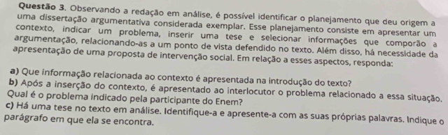 Observando a redação em análise, é possível identificar o planejamento que deu origem a 
uma dissertação argumentativa considerada exemplar. Esse planejamento consiste em apresentar um 
contexto, indicar um problema, inserir uma tese e selecionar informações que comporão a 
argumentação, relacionando-as a um ponto de vista defendido no texto. Além disso, há necessidade da 
apresentação de uma proposta de intervenção social. Em relação a esses aspectos, responda: 
a) Que informação relacionada ao contexto é apresentada na introdução do texto? 
b) Após a inserção do contexto, é apresentado ao interlocutor o problema relacionado a essa situação. 
Qual é o problema indicado pela participante do Enem? 
c) Há uma tese no texto em análise. Identifique-a e apresente-a com as suas próprias palavras. Indique o 
parágrafo em que ela se encontra.