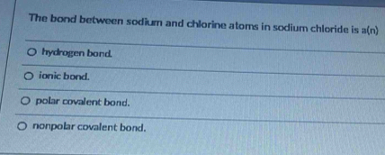 The bond between sodium and chlorine atoms in sodium chloride is a(n)
hydrogen bond.
ionic bond.
polar covalent bond.
nonpolar covalent bond.