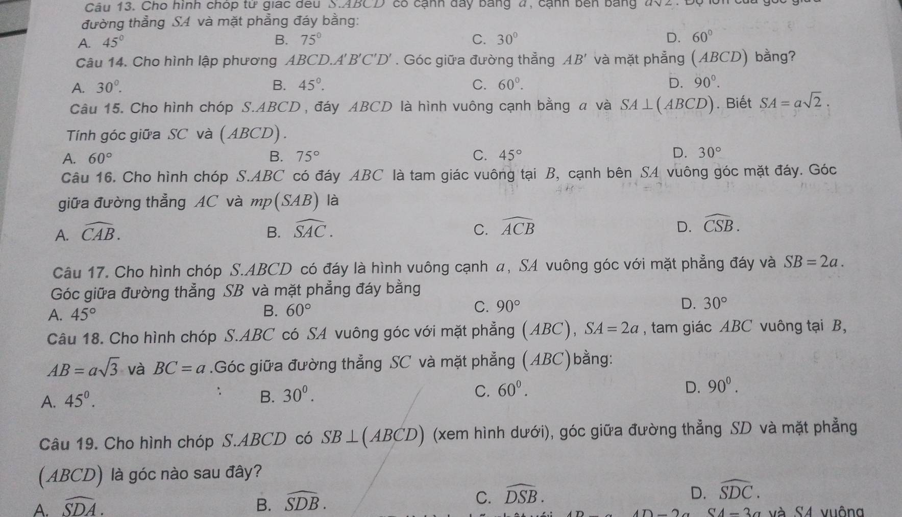 Cho hình chóp tử giác đều S.ABCD có cạnh đây bang 4, cạnh bên bằng #02. 1
đường thẳng SA và mặt phẳng đáy bằng:
B.
A. 45° 75° C. 30° D. 60°
Câu 14. Cho hình lập phương ABCD.A' B'C'D'. Góc giữa đường thẳng AB' và mặt phẳng (ABCD) bằng?
A. 30^0. B. 45°. C. 60°. D. 90°.
Câu 15. Cho hình chóp S.ABCD , đáy ABCD là hình vuông cạnh bằng a và SA⊥ (ABCD). Biết SA=asqrt(2).
Tính góc giữa SC và (ABCD).
A. 60° B. 75° C. 45°
D. 30°
Câu 16. Cho hình chóp S.ABC có đáy ABC là tam giác vuông tại B, cạnh bên SA vuông góc mặt đáy. Góc
giữa đường thẳng AC và mp(SAB) là
A. widehat CAB. B. widehat SAC. C. widehat ACB D. widehat CSB.
Câu 17. Cho hình chóp S.ABCD có đáy là hình vuông cạnh α, SA vuông góc với mặt phẳng đáy và SB=2a.
Góc giữa đường thẳng SB và mặt phẳng đáy bằng
A. 45° B. 60° C. 90° D. 30°
Câu 18. Cho hình chóp S.ABC có SA vuông góc với mặt phẳng (ABC) SA=2a , tam giác ABC vuông tại B,
AB=asqrt(3) và BC=a.Góc giữa đường thẳng SC và mặt phẳng (ABC)bằng:
D.
A. 45^0.
B. 30^0. C. 60^0. 90^0.
Câu 19. Cho hình chóp S.ABCD có SB⊥ (ABCD) (xem hình dưới), góc giữa đường thẳng SD và mặt phẳng
(ABCD) là góc nào sau đây?
D.
A. widehat SDA. B. widehat SDB. C. widehat DSB. widehat SDC.
2a SA=3a và S4 vuông