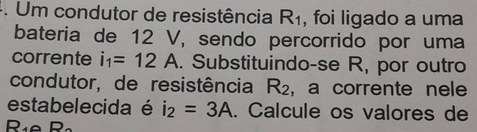 Um condutor de resistência R_1 , foi ligado a uma 
bateria de 12 V, sendo percorrido por uma 
corrente i_1=12 A. Substituindo-se R, por outro 
condutor, de resistência R_2 , a corrente nele 
estabelecida é i_2=3A. Calcule os valores de 
Rie C 2