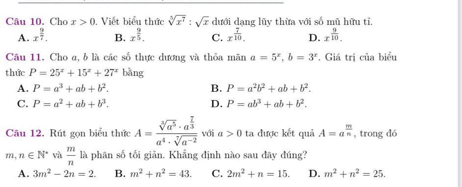 Cho x>0. Viết biểu thức sqrt[5](x^7):sqrt(x) dưới dạng lũy thừa với số mũ hữu tỉ.
A. x^(frac 9)7. x^(frac 9)5. x^(frac 7)10. D. x^(frac 9)10. 
B.
C.
Câu 11. Cho a, b là các số thực dương và thỏa mãn a=5^x, b=3^x. Giá trị của biểu
thức P=25^x+15^x+27^x bǎng
A. P=a^3+ab+b^2. B. P=a^2b^2+ab+b^2.
C. P=a^2+ab+b^3. D. P=ab^3+ab+b^2. 
Câu 12. Rút gọn biểu thức A=frac sqrt[3](a^5)· a^(frac 7)3a^4· sqrt[7](a^(-2)) với a>0 ta được kết quả A=a^(frac m)n , trong đó
m,n∈ N^* và  m/n 1 à phân số tối giản. Khẳng định nào sau đây đúng?
A. 3m^2-2n=2. B. m^2+n^2=43. C. 2m^2+n=15. D. m^2+n^2=25.