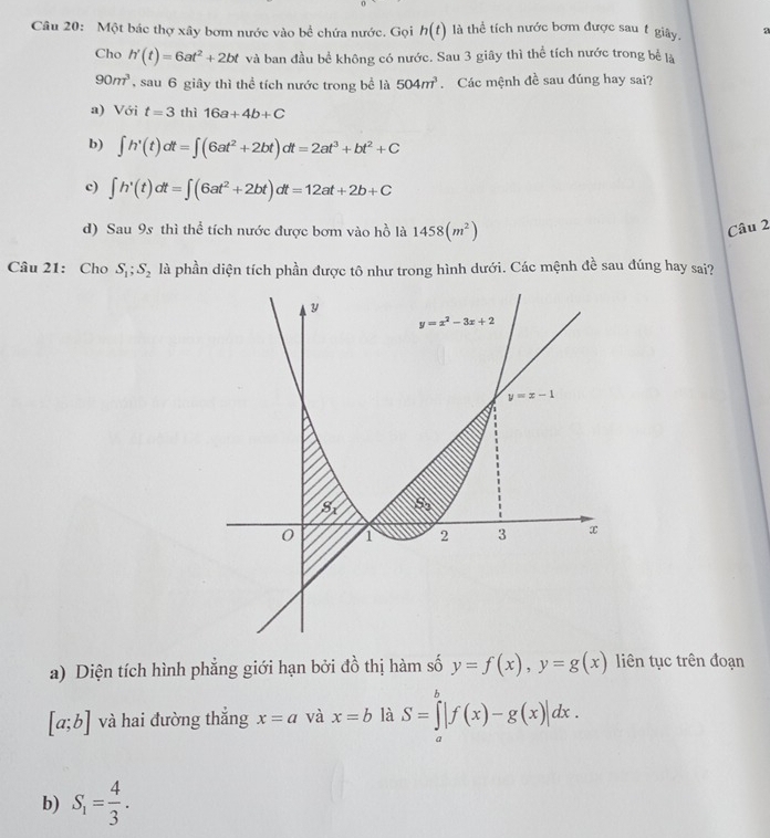 Một bác thợ xây bơm nước vào bể chứa nước. Gọi h(t) là thể tích nước bơm được sau t giây. a
Cho h'(t)=6at^2+2bt và ban đầu bể không có nước. Sau 3 giây thì thể tích nước trong bể là
90m^3 sau 6 giây thì thể tích nước trong bể là 504m^3 Các mệnh đề sau đúng hay sai?
a) Với t=3 thì 16a+4b+C
b) ∈t h'(t)dt=∈t (6at^2+2bt)dt=2at^3+bt^2+C
c) ∈t h'(t)dt=∈t (6at^2+2bt)dt=12at+2b+C
d) Sau 9s thì thể tích nước được bơm vào hồ là 1458(m^2)
Câu 2
Câu 21: Cho S_1;S_2 là phần diện tích phần được tô như trong hình dưới. Các mệnh đề sau đúng hay sai?
a) Diện tích hình phẳng giới hạn bởi đồ thị hàm số y=f(x),y=g(x) liên tục trên đoạn
[a;b] và hai đường thắng x=a và x=b là S=∈tlimits _a^(b|f(x)-g(x)|dx.
b) S_1)= 4/3 .