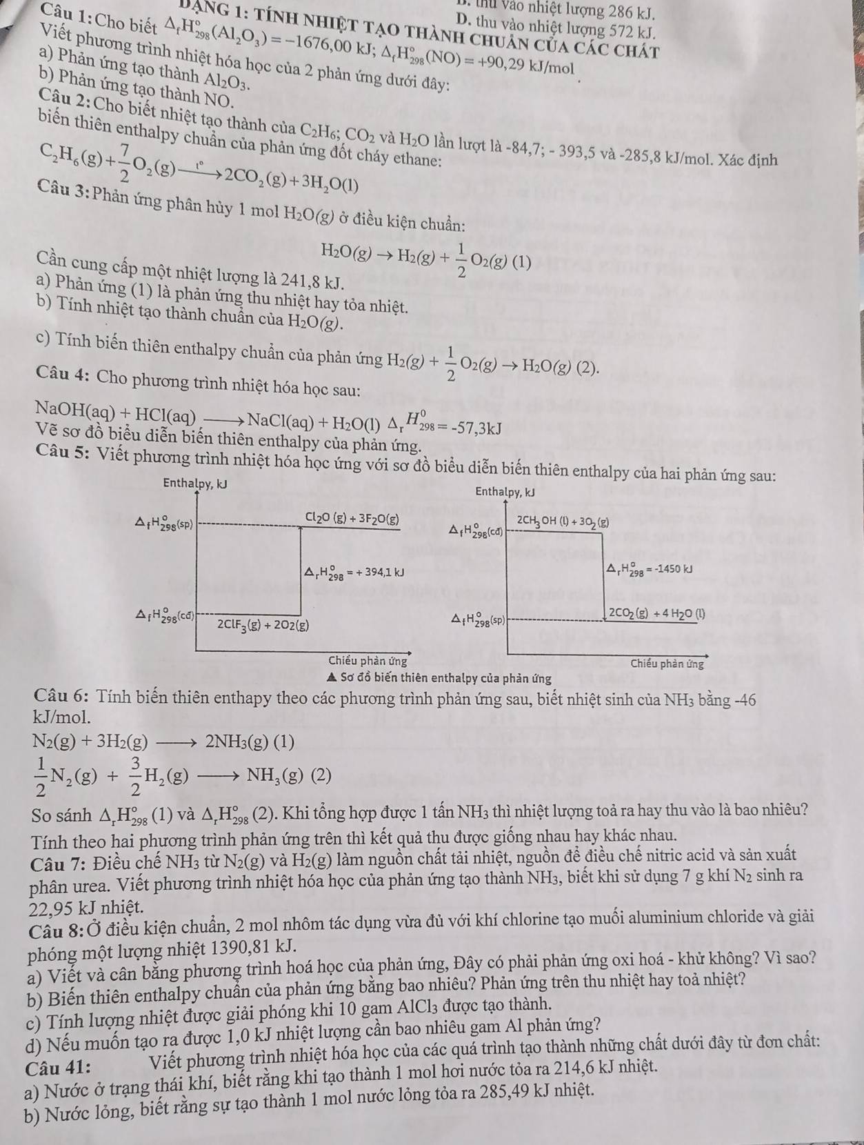 thu vào nhiệt lượng 286 kJ.
Câu 1:Cho biết △ _fH_(298)°(Al_2O_3)=-1676,00kJ;△ _fH_(298)°(NO)=+90,29kJ/mol D. thu vào nhiệt lượng 572 kJ.
Dạng 1: tính nhiệt tạo thành chuân của các chát
Viết phương trình nhiệt hóa học của 2 phản ứng dưới đây:
a) Phản ứng tạo thành Al_2O_3.
b) Phản ứng tạo thành NO.
Câu 2:Cho biết nhiệt tạo thành của C_2H_6;CO_2 và H_2O lần lượt là -84 4,7:-393 ,5 và -285,8 kJ/mol. Xác định
biến thiên enthalpy chuẩn của phản y ethane:
C_2H_6(g)+ 7/2 O_2(g)to 2CO_2(g)+3H_2O(l)
Câu 3:Phản ứng phân hủy 1 mol H_2O(g) ở điều kiện chuẩn:
H_2O(g)to H_2(g)+ 1/2 O_2(g)(1)
Cần cung cấp một nhiệt lượng là 241,8 kJ.
a) Phản ứng (1) là phản ứng thu nhiệt hay tỏa nhiệt.
b) Tính nhiệt tạo thành chuẩn của H_2O(g).
c) Tính biến thiên enthalpy chuẩn của phản ứng H_2(g)+ 1/2 O_2(g)to H_2O(g)(2).
Câu 4: Cho phương trình nhiệt hóa học sau:
NaOH(aq)+HCl(aq),to NaCl(aq)+H_2O(l)△ _rH_(298)^0=-57,3kJ
Về sơ đồ biêu diễn biên thiên enthalpy của phản ứng.
Câu 5: Viết phương trình nhiệt hóa học ứng với sơ đồ biểu diễn biến thiên enthalpy của hai phản ứng sau:
Enthalpy, kJ Enthalpy, kJ
△ _fH_(298)^o(sp)
Cl_2O(g)+3F_2O(g)
△ _fH_(298)^o(cd) 2CH_3OH(l)+3O_2(g)
^ H_(298)°=+394,1kJ
△ _rH_(298)^o=-1450kJ
△ _fH_(298)^0(cd) 2ClF_3(g)+2O2(g)
△ _fH_(298)^o(sp)
2CO_2(g)+4H_2O(l)
Chiều phản ứng Chiều phàn ứng
A Sơ đồ biến thiên enthalpy của phản ứng
Câu 6: Tính biến thiên enthapy theo các phương trình phản ứng sau, biết nhiệt sinh của ở NH_3bang-46
kJ/mol.
N_2(g)+3H_2(g)to 2NH_3(g)(1)
 1/2 N_2(g)+ 3/2 H_2(g)to NH_3(g)(2)
So sánh △ _rH_(298)°(1) và △ _rH_(298)° (2). Khi tổng hợp được 1 tấn NH S_3 à thì nhiệt lượng toả ra hay thu vào là bao nhiêu?
Tính theo hai phương trình phản ứng trên thì kết quả thu được giống nhau hay khác nhau.
Câu 7: Điều chế NH_3 tù N_2(g) và H_2(g) làm nguồn chất tải nhiệt, nguồn để điều chế nitric acid và sản xuất
phân urea. Viết phương trình nhiệt hóa học của phản ứng tạo thành NH₃, biết khi sử dụng 7 g khí N2 sinh ra
22,95 kJ nhiệt.
Cầu 8:Ở điều kiện chuẩn, 2 mol nhôm tác dụng vừa đủ với khí chlorine tạo muối aluminium chloride và giải
phóng một lượng nhiệt 1390,81 kJ.
à) Viết và cân bằng phương trình hoá học của phản ứng, Đây có phải phản ứng oxi hoá - khử không? Vì sao?
b) Biến thiên enthalpy chuẩn của phản ứng bằng bao nhiêu? Phản ứng trên thu nhiệt hay toả nhiệt?
c) Tính lượng nhiệt được giải phóng khi 10 gam AlCl₃ được tạo thành.
d) Nếu muốn tạo rạ được 1,0 kJ nhiệt lượng cần bao nhiêu gam Al phản ứng?
Câu 41: Viết phương trình nhiệt hóa học của các quá trình tạo thành những chất dưới đây từ đơn chất:
a) Nước ở trạng thái khí, biết rằng khi tạo thành 1 mol hơi nước tỏa ra 214,6 kJ nhiệt.
b) Nước lỏng, biết rằng sự tạo thành 1 mol nước lỏng tỏa ra 285,49 kJ nhiệt.