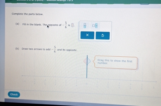 Complete the parts below. 
(a) Fill in the blank. The opposite of - 5/6  Is  □ /□   □  □ /□  
× 
(b) Draw two arrows to add - 5/6  and its opposite. 
number. Drag this to show the first
 □ /□    □ /□  
Check