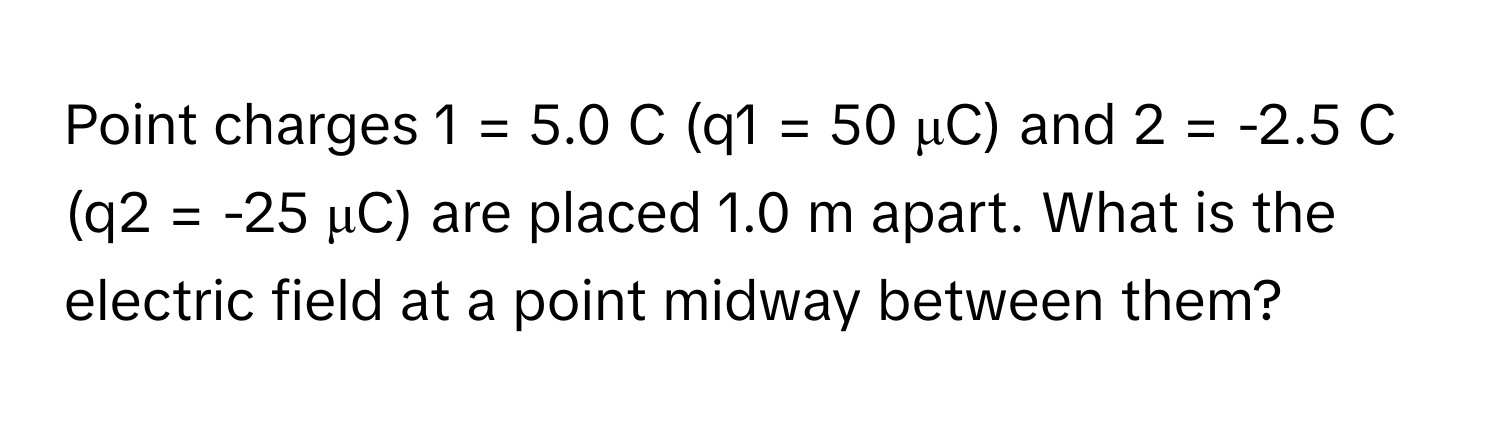 Point charges 1 = 5.0 C (q1 = 50 μC) and 2 = -2.5 C (q2 = -25 μC) are placed 1.0 m apart. What is the electric field at a point midway between them?