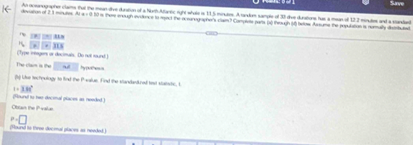 Save 
A oceanographer claims that the mean dive duration of a North Affantic right whale is 11,5 minutes. A random sample of 33 dive durations has a mean of 12.2 minutes and a standard
5 deviation of 2.1 minutes. At a = 0.10 is there enough evidence to reject the oceanographer's claim? Complete parts (a) through (d) below Assume the population is normally distributad 
11 5
(Type integers or decimals. Do not round.) 
The claim is the nult hypothesis 
(b) Use technology to find the P -value. Find the standarduzed test statistic, t
1.81°
(Round to two decimal places as needed.) 
Obtain the P -value.
P=□
(Round to three decimal places as needed.)