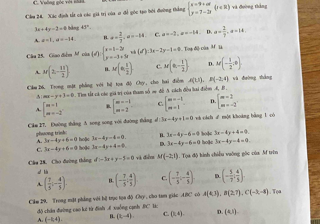 C. Vuông góc với nhau.
Câu 24. Xác định tắt cả các giá trị của a để góc tạo bởi đường thẳng beginarrayl x=9+at y=7-2tendarray. (t∈ R) và đường thẳng
3x+4y-2=0 bằng 45°.
A. a=1,a=-14. B. a= 2/7 ,a=-14. C. a=-2,a=-14. D. a= 2/7 ,a=14.
Câu 25. Giao điểm M cia(d):beginarrayl x=1-2t y=-3+5tendarray. và (d'):3x-2y-1=0. Toạ độ của Mla
A. M(2;- 11/2 ).
B. M(0; 1/2 ). C. M(0;- 1/2 ). D. M(- 1/2 ;0).
Câu 26. Trong mặt phẳng với hệ tọa độ Oxy, cho hai điểm A(1;1),B(-2;4) và đường thẳng
△ :mx-y+3=0. Tìm tất cả các giá trị của tham số m đề Δ cách đều hai điểm A, B .
A. beginarrayl m=1 m=-2endarray. .
B. [beginarrayr m=-1 m=2endarray . C. beginarrayl m=-1 m=1endarray. . D. beginarrayl m=2 m=-2endarray. .
Câu 27. Đường thẳng A song song với đường thẳng d:3x-4y+1=0 và cách đ một khoảng bằng 1 có
phương trình: hoặc 3x-4y+4=0.
A. 3x-4y+6=0 hoặc 3x-4y-4=0. B. 3x-4y-6=0
C. 3x-4y+6=0 hoặc 3x-4y+4=0. D. 3x-4y-6=0 hoặc 3x-4y-4=0.
Câu 28. Cho đường thẳng d : -3x+y-5=0 và điểm M(-2;1). Tọa độ hình chiếu vuông góc của M trên
d là
A. ( 7/5 ;- 4/5 ).
B. (- 7/5 ; 4/5 ). C. (- 7/5 ;- 4/5 ). D. (- 5/7 ; 4/5 ).
Câu 29. Trong mặt phẳng với hệ trục tọa độ Oxy, cho tam giác ABC có A(4;3),B(2;7),C(-3;-8). Tọa
độ chân đường cao kẻ từ đỉnh A xuống cạnh BC là:
A. (-1;4).
B. (1;-4). C. (1;4). D. (4;1).