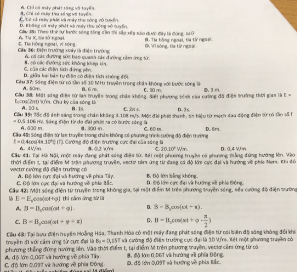 A. Chỉ có máy phát sóng vô tuyến.
B. Chỉ có máy thu sóng vô tuyến.
Có Có cả máy phát và máy thu sóng vô tuyến.
D. Không có máy phát và máy thu sóng vô tuyến.
Câu 35: Theo thứ tự bước sóng tăng dần thì sắp xếp nào dưới đây là đúng, sai?
A. Tia X, tia tử ngoại.
C. Tia hồng ngoại, vi sóng D. Vi sóng, tia tử ngoại. B. Tia hồng ngoại, tia tử ngoại.
Câu 36: Điện trường xoây là điện trường
A. có các đường sức bao quanh các đường cảm ứng từ
B. có các đường sức không khép kin.
C. của các điện tích đứng yên.
D. giữa hai bản tụ điện có điện tích không đổi.
Cầu 37: Sóng điện từ có tần số 10 MHz truyền trong chân không với bước sóng là
A. 60m. B. 6 m. C. 30 m. D. 3 m.
Cầu 38: Một sóng điện từ lan truyền trong chân không. Biết phương trình của cường độ điện trường thời gian là E=
Eacos(2πt) V/m. Chu kỳ của sóng là D. 2s.
A. 10 s. B. 1s. C. 2π s.
Cầu 39: Tốc độ ánh sáng trong chân không 3.108 m/s. Một đài phát thanh, tín hiệu từ mạch dao động điện từ có tần số f
=0,5.106 Hz. Sóng điện từ do đài phát ra có bước sóng là
A. 600 m. B. 300 m C. 60 m. D. 6m.
Cầu 40: Sóng điện từ lan truyền trong chân không có phương trình cường độ điện trường
E=0 ,4cos(4π 10^4t)(T ). Cường độ điện trường cực đại của sóng là
A. 4V/m. B. 0,2 V/m C. 20.10^4V/m. D. 0,4 V/m.
Cầu 41: Tại Hà Nội, một máy đang phát sóng điện từ. Xét một phương truyền có phương thắng đứng hướng lên. Vào
thời điểm t, tại điểm M trên phương truyền, vectơ cảm ứng từ đang có độ lớn cực đại và hướng về phía Nam. Khi đó
vectơ cường độ điện trường có
A. Độ lớn cực đại và hướng về phía Tây. B. Độ lớn bằng không.
C. Độ lớn cực đại và hướng về phía Bắc. Đ. Độ lớn cực đại và hướng về phía Đông.
Câu 42: Một sóng điện từ truyền trong không gia, tại một điểm M trên phương truyền sóng, nếu cường độ điện trường
là E=E_0cos (omega t+varphi ) thì cảm ứng từ là
A. B=B_0cos (omega t+varphi ). B. B=B_0cos (omega t+π ).
C. B=B_0cos (omega t+varphi +π )
D. B=B_ocos (omega t+varphi ·  π /2 )
Cầu 43: Tại bưu điện huyện Hoằng Hóa, Thanh Hóa có một máy đang phát sóng điện từ coi biên độ sóng không đổi khi
truyền đi với cảm ứng từ cực đại là B_0=0,15T và cường độ điện trường cực đại là 10 V/m. Xét một phương truyền có
phương thẳng đứng hướng lên. Vào thời điểm t, tại điểm M trên phương truyền, vectơ cảm ứng từ có
A. độ lớn 0,06T và hướng về phía Tây. B. độ lớn 0,06T và hướng về phía Đông.
C. độ lớn 0,09T và hướng về phía Đông. D. độ lớn 0,09T và hướng về phía Bắc.
c  ai   4 điểm)