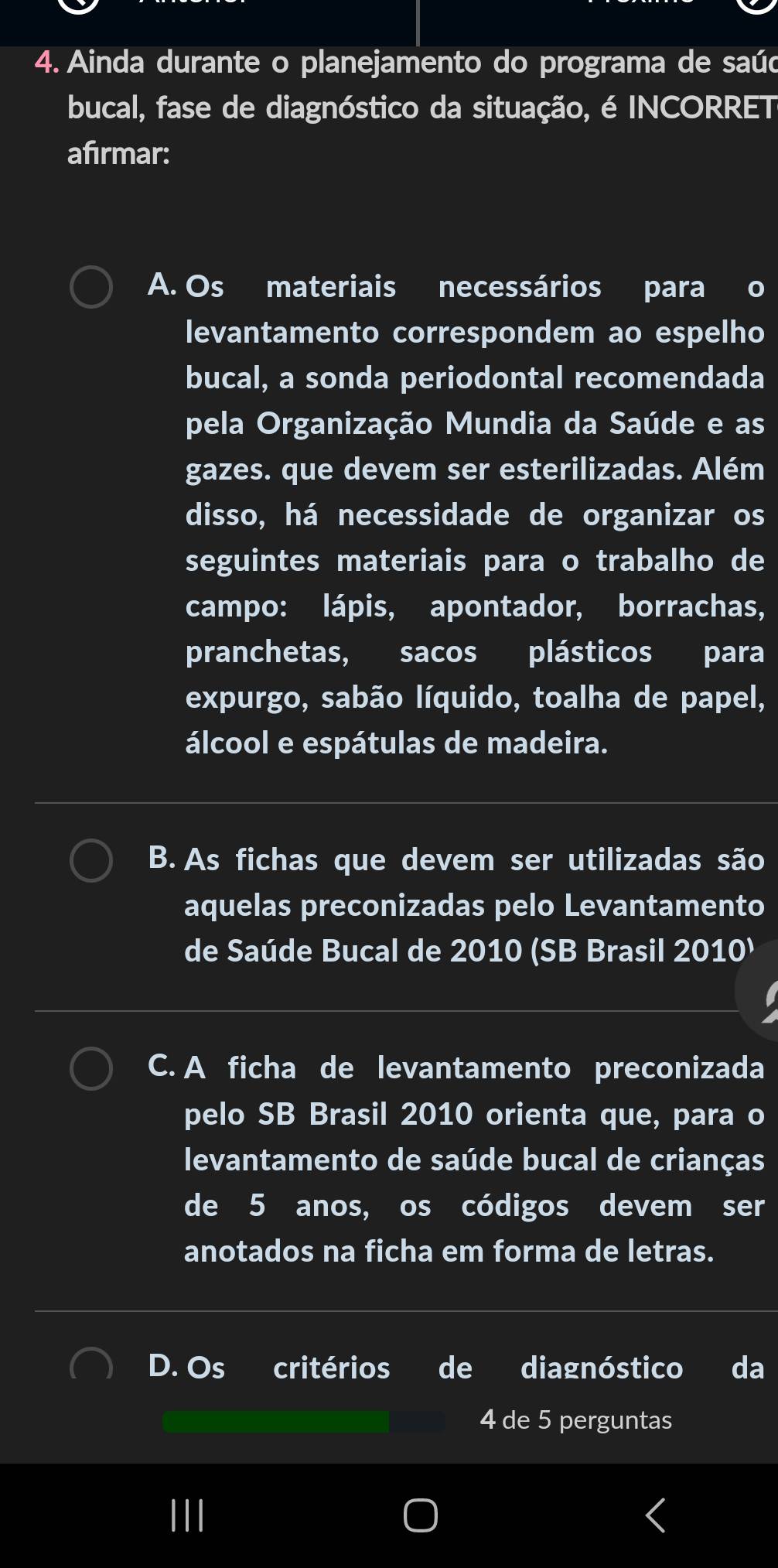 Ainda durante o planejamento do programa de saúo
bucal, fase de diagnóstico da situação, é INCORRET
afırmar:
A. Os materiais necessários para o
levantamento correspondem ao espelho
bucal, a sonda periodontal recomendada
pela Organização Mundia da Saúde e as
gazes. que devem ser esterilizadas. Além
disso, há necessidade de organizar os
seguintes materiais para o trabalho de
campo: lápis, apontador, borrachas,
pranchetas, sacos plásticos para
expurgo, sabão líquido, toalha de papel,
álcool e espátulas de madeira.
B. As fichas que devem ser utilizadas são
aquelas preconizadas pelo Levantamento
de Saúde Bucal de 2010 (SB Brasil 2010¹
C. A ficha de levantamento preconizada
pelo SB Brasil 2010 orienta que, para o
levantamento de saúde bucal de crianças
de 5 anos, os códigos devem ser
anotados na ficha em forma de letras.
D. Os critérios de diagnóstico da
4 de 5 perguntas