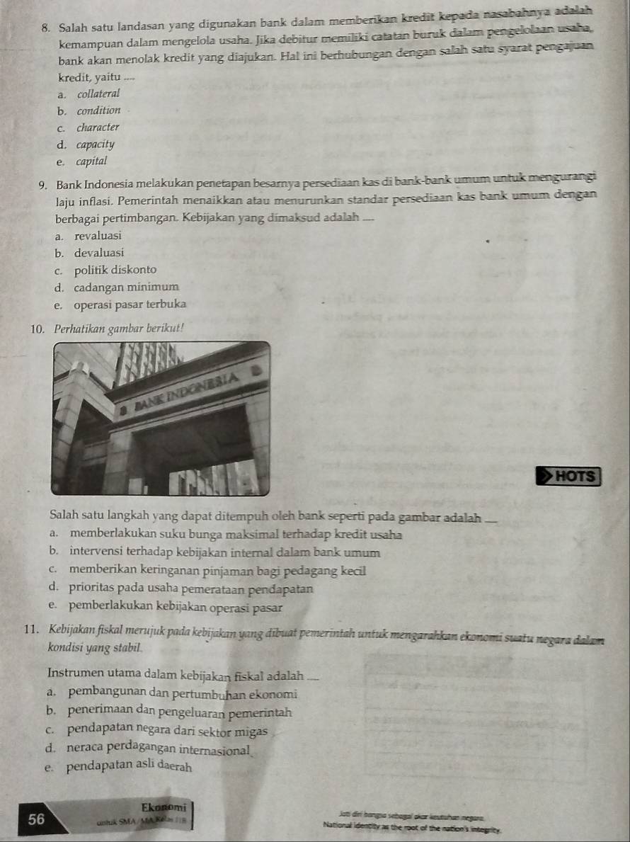 Salah satu landasan yang digunakan bank dalam memberikan kredit kepada nasabahnya adalah
kemampuan dalam mengelola usaha. Jika debitur memiliki catatan buruk dalam pengelolaan usaha
bank akan menolak kredit yang diajukan. Hal ini berhubungan dengan salah satu syarat pengajuan
kredit, yaitu , .
a. collateral
b. condition
c. character
d. capacity
e. capital
9. Bank Indonesia melakukan penetapan besarnya persediaan kas di bank-bank umum untuk mengurangi
laju inflasi. Pemerintah menaikkan atau menurunkan standar persediaan kas bank umum dengan
berbagai pertimbangan. Kebijakan yang dimaksud adalah ....
a. revaluasi
b. devaluasi
c. politik diskonto
d. cadangan minimum
e. operasi pasar terbuka
10. Perhatikan gambar berikut!
HOTS
Salah satu langkah yang dapat ditempuh oleh bank seperti pada gambar adalah
a. memberlakukan suku bunga maksimal terhadap kredit usaha
b. intervensi terhadap kebijakan internal dalam bank umum
c. memberikan keringanan pinjaman bagi pedagang kecil
d. prioritas pada usaha pemerataan pendapatan
e. pemberlakukan kebijakan operasi pasar
11. Kebijakan fiskal merujuk pada kebijakan yang dibuat pemerintah untuk mengarahkan ekonomi suatu negara dalam
kondisi yang stabil
Instrumen utama dalam kebijakan fiskal adalah —
a. pembangunan dan pertumbuhan ekonomi
b. penerimaan dan pengeluaran pemerintah
c. pendapatan negara dari sektor migas
d. neraca perdagangan internasional
e. pendapatan asli daerah
Ekonomi jati drí hangsa sebagal okar keutshan negara.
56 untuk SMA/MA Kéls 11B National identity as the root of the nation's integrity.