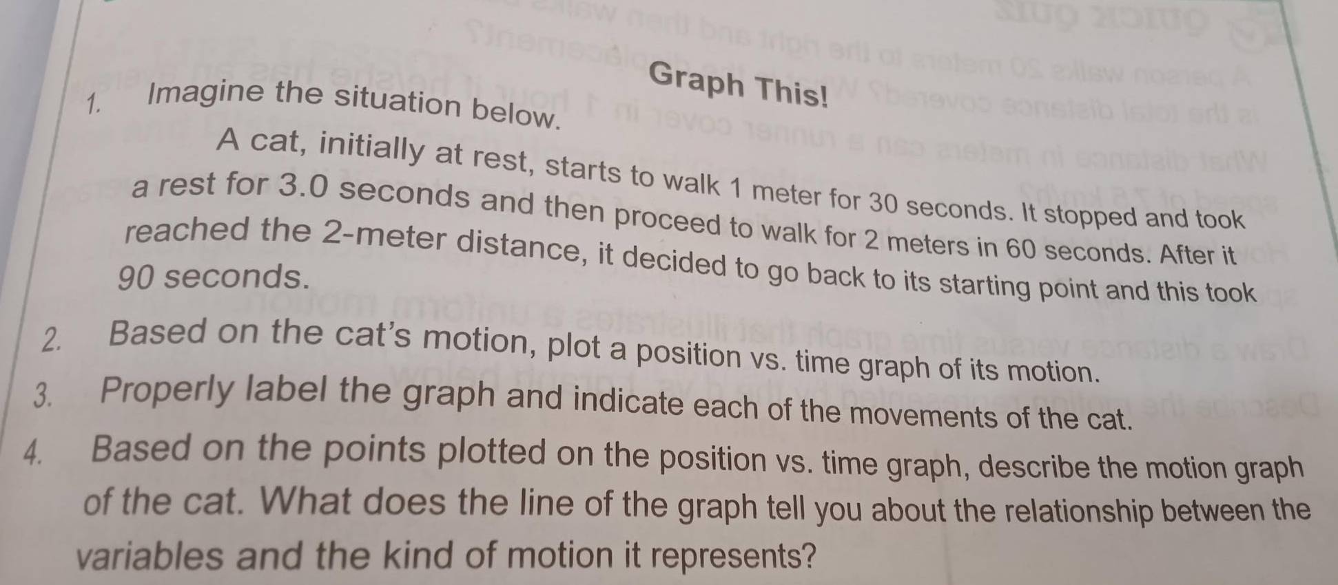 Graph This! 
1. Imagine the situation below. 
A cat, initially at rest, starts to walk 1 meter for 30 seconds. It stopped and took 
a rest for 3.0 seconds and then proceed to walk for 2 meters in 60 seconds. After it 
reached the 2-meter distance, it decided to go back to its starting point and this took
90 seconds. 
2. Based on the cat’s motion, plot a position vs. time graph of its motion. 
3. Properly label the graph and indicate each of the movements of the cat. 
4. Based on the points plotted on the position vs. time graph, describe the motion graph 
of the cat. What does the line of the graph tell you about the relationship between the 
variables and the kind of motion it represents?