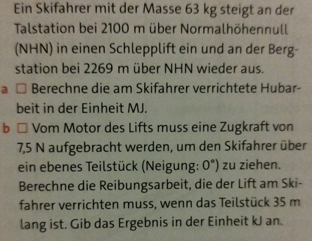 Ein Skifahrer mit der Masse 63 kg steigt an der 
Talstation bei 2100 m über Normalhöhennull 
(NHN) in einen Schlepplift ein und an der Berg- 
station bei 2269 m über NHN wieder aus. 
a Berechne die am Skifahrer verrichtete Hubar- 
beit in der Einheit MJ. 
b Vom Motor des Lifts muss eine Zugkraft von
7,5 N aufgebracht werden, um den Skifahrer über 
ein ebenes Teilstück (Neigung: 0°) zu ziehen. 
Berechne die Reibungsarbeit, die der Lift am Ski- 
fahrer verrichten muss, wenn das Teilstück 35 m
lang ist. Gib das Ergebnis in der Einheit kJ an.