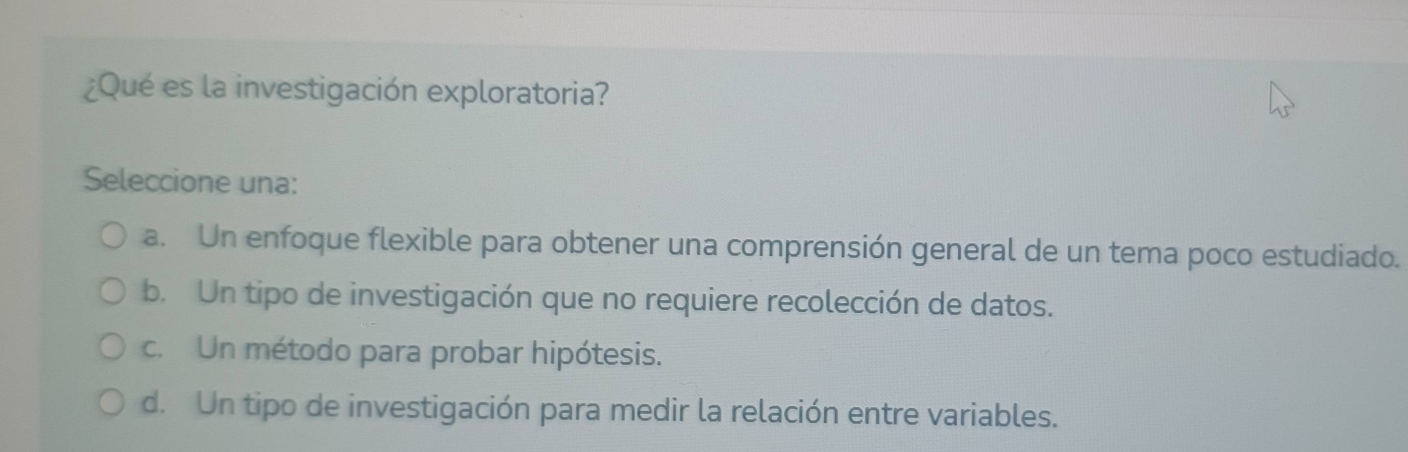 ¿Qué es la investigación exploratoria?
Seleccione una:
a. Un enfoque flexible para obtener una comprensión general de un tema poco estudiado.
b. Un tipo de investigación que no requiere recolección de datos.
c. Un método para probar hipótesis.
d. Un tipo de investigación para medir la relación entre variables.