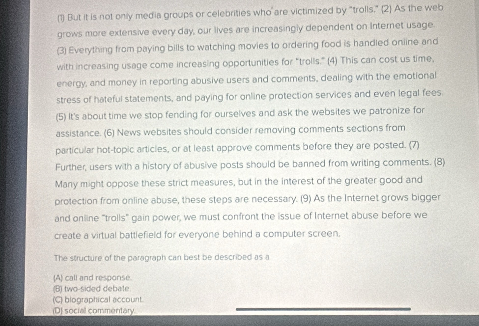 (1) But it is not only media groups or celebrities who are victimized by “trolls.” (2) As the web
grows more extensive every day, our lives are increasingly dependent on Internet usage.
(3) Everything from paying bills to watching movies to ordering food is handled online and
with increasing usage come increasing opportunities for “trolls.” (4) This can cost us time,
energy, and money in reporting abusive users and comments, dealing with the emotional
stress of hateful statements, and paying for online protection services and even legal fees.
(5) It's about time we stop fending for ourselves and ask the websites we patronize for
assistance. (6) News websites should consider removing comments sections from
particular hot-topic articles, or at least approve comments before they are posted. (7)
Further, users with a history of abusive posts should be banned from writing comments. (8)
Many might oppose these strict measures, but in the interest of the greater good and
protection from online abuse, these steps are necessary. (9) As the Internet grows bigger
and online “trolls” gain power, we must confront the issue of Internet abuse before we
create a virtual battlefield for everyone behind a computer screen.
The structure of the paragraph can best be described as a
(A) call and response.
(B) two-sided debate.
(C) biographical account.
(D) social commentary