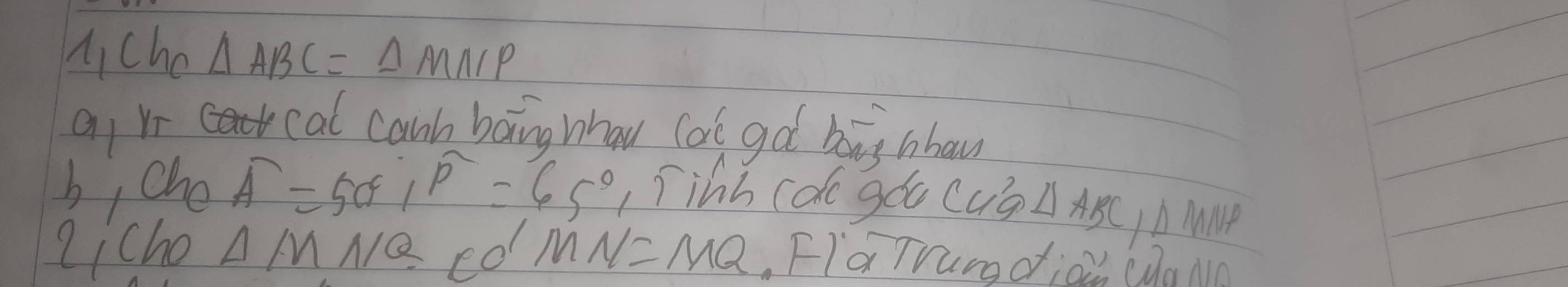 Mcho △ ABC=△ MNP
a Vr cal canh baing whau cal got big nbow 
b, che overline A=50°, overline P=65° 1íihh cdo góu cug △ ABC, △ MNP
qicho △ M NQ co MN=MQ. FIaTrundjoi (da Mm