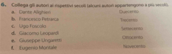 Collega gli autori ai rispettivi secoli (alcuni autori appartengono a più secoli).
a. Dante Alighieri Duecento
b. Francesco Petrarca Trecento
c. Ugo Foscolo Settecento
d. Giacomo Leopardi
e. Giuseppe Ungaretti Ottocento
f. Eugenio Montale Navecento