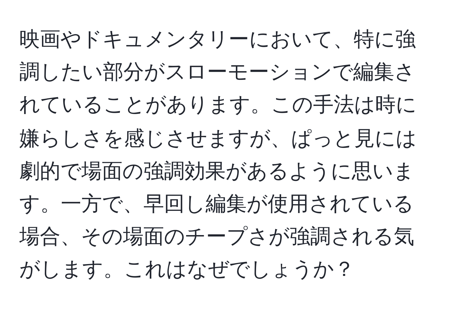 映画やドキュメンタリーにおいて、特に強調したい部分がスローモーションで編集されていることがあります。この手法は時に嫌らしさを感じさせますが、ぱっと見には劇的で場面の強調効果があるように思います。一方で、早回し編集が使用されている場合、その場面のチープさが強調される気がします。これはなぜでしょうか？