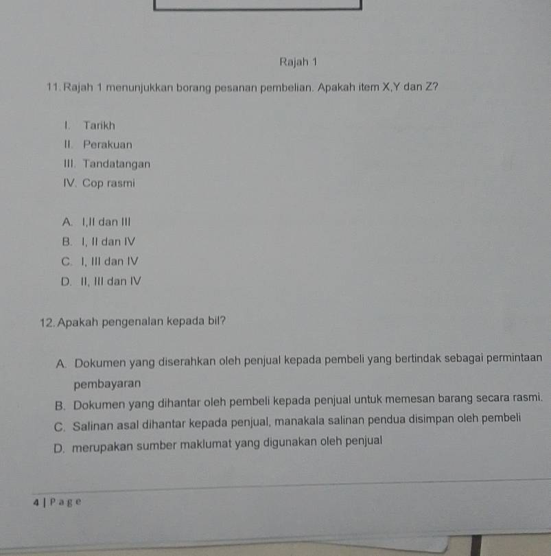 Rajah 1
11. Rajah 1 menunjukkan borang pesanan pembelian. Apakah item X, Y dan Z?
l. Tarikh
II. Perakuan
III. Tandatangan
IV. Cop rasmi
A. I,II dan III
B. I, II dan IV
C. I, III dan IV
D. II, III dan IV
12. Apakah pengenalan kepada bil?
A. Dokumen yang diserahkan oleh penjual kepada pembeli yang bertindak sebagai permintaan
pembayaran
B. Dokumen yang dihantar oleh pembeli kepada penjual untuk memesan barang secara rasmi.
C. Salinan asal dihantar kepada penjual, manakala salinan pendua disimpan oleh pembeli
D. merupakan sumber maklumat yang digunakan oleh penjual
4 ] P a g e