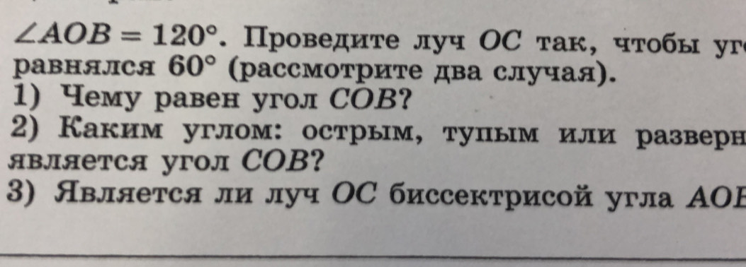 ∠ AOB=120°. Проведите луч ΟС так, чтобы уг 
PаBHAЛCA 60° (рассмотрите два случая). 
1) Чему равен угол СOB? 
2) Каким углом:острым, тупым или разверн 
является угол COB? 
3) Явллется ли луч ΟС биссектрисой угла ΑOF