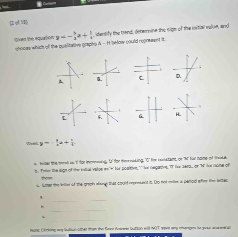 Tl Coumennts
(2 of 15)
Given the equation: y=- 8/3 x+ 1/4  , identify the trend, determine the sign of the initial value, and
choose which of the qualitative graphs A - H below could represent it.
Given y=- 8/3 x+ 1/4 , 
a. Enter the trend as 'I' for increasing, 'D' for decreasing, 'C' for constant, or 'N' for none of those.
b. Enter the sign of the initial value as '+' for positive, '-' for negative, '0' for zero., or 'N' for none of
those.
c. Enter the letter of the graph above that could represent it. Do not enter a period after the letter.
_
_
b
_
C
Note: Clicking any button other than the Save Answer button will NOT save any changes to your answers!