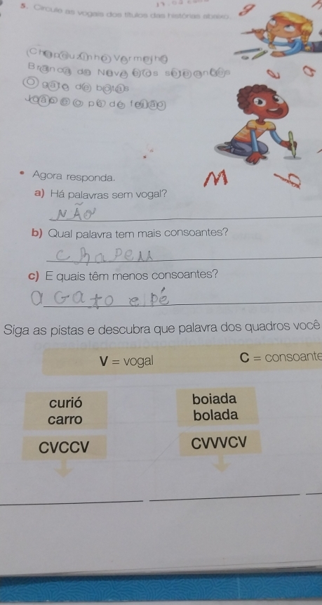 Circule as vogais dos títulos das histórias abaixo
Châpc Mhô
B ran c@ d@ Nệ
gāto de bị oytas
ao p dé
Agora responda.
a) Há palavras sem vogal?
_
b) Qual palavra tem mais consoantes?
_
c) E quais têm menos consoantes?
_a
Siga as pistas e descubra que palavra dos quadros você
C=
V= vogal consoante
curió boiada
carro bolada
CVCCV CVVVCV