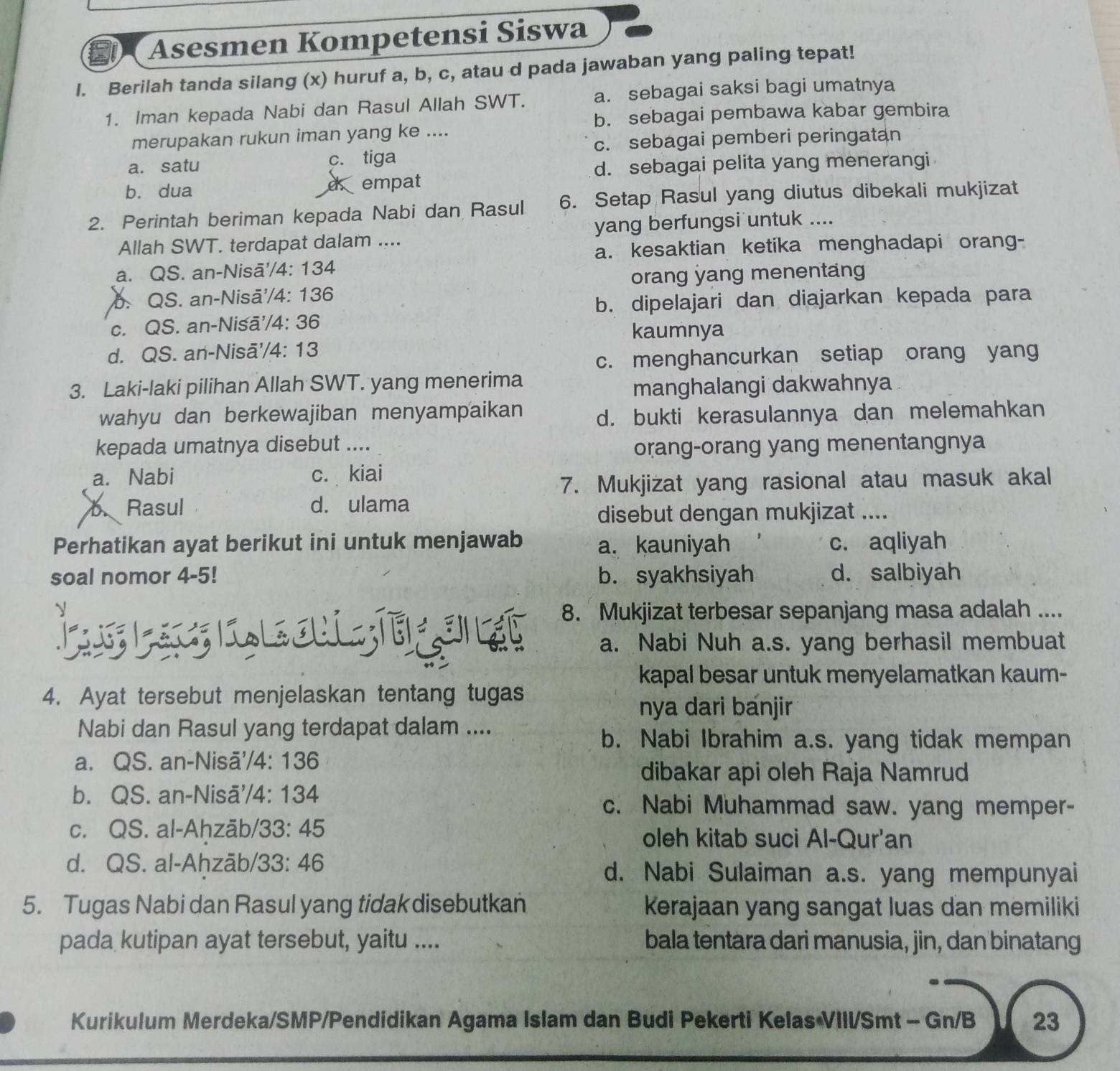 Asesmen Kompetensi Siswa
l. Berilah tanda silang (x) huruf a, b, c, atau d pada jawaban yang paling tepat!
1. Iman kepada Nabi dan Rasul Allah SWT. a. sebagai saksi bagi umatnya
b. sebagai pembawa kabar gembira
merupakan rukun iman yang ke ....
c. sebagai pemberi peringatan
a. satu c. tiga
d. sebagai pelita yang menerangi
b. dua empat
2. Perintah beriman kepada Nabi dan Rasul 6. Setap Rasul yang diutus dibekali mukjizat
Allah SWT. terdapat dalam .... yang berfungsi untuk ....
a. kesaktian ketika menghadapi orang-
a. QS. an-Nisā'/4: 134
orang yang menentang
b. QS. an-Nisā'/4: 136
b. dipelajari dan diajarkan kepada para
c. QS. an-Nisā'/4: 36
kaumnya
d. QS. an-Nisā'/4: 13
c. menghancurkan setiap orang yang
3. Laki-laki pilihan Allah SWT. yang menerima
manghalangi dakwahnya .
wahyu dan berkewajiban menyampaikan d. bukti kerasulannya dan melemahkan
kepada umatnya disebut ....
orang-orang yang menentangnya
a. Nabi c. kiai
7. Mukjizat yang rasional atau masuk akal
b Rasul d. ulama
disebut dengan mukjizat ....
Perhatikan ayat berikut ini untuk menjawab a. kauniyah c. aqliyah
soal nomor 4-5! b. syakhsiyah d. salbiyah
8. Mukjizat terbesar sepanjang masa adalah ....
a. Nabi Nuh a.s. yang berhasil membuat
kapal besar untuk menyelamatkan kaum-
4. Ayat tersebut menjelaskan tentang tugas
nya dari banjir
Nabi dan Rasul yang terdapat dalam ....
b. Nabi Ibrahim a.s. yang tidak mempan
a. QS. an-Nisã'/4: 136
dibakar api oleh Raja Namrud
b. QS. an-Nisã'/4: 134 c. Nabi Muhammad saw. yang memper-
c. QS. al-Ahzäb/33: 45
oleh kitab suci Al-Qur'an
d. QS. al-Ahzāb/33: 46 d. Nabi Sulaiman a.s. yang mempunyai
5. Tugas Nabi dan Rasul yang tidak disebutkan Kerajaan yang sangat luas dan memiliki
pada kutipan ayat tersebut, yaitu .... bala tentara dari manusia, jin, dan binatang
Kurikulum Merdeka/SMP/Pendidikan Agama Islam dan Budi Pekerti Kelas VIII/Smt - Gn/B 23