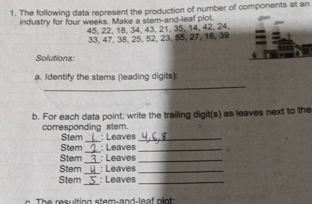 The following data represent the production of number of components at an 
industry for four weeks. Make a stem-and-leaf plot.
45, 22, 18, 34, 43, 21, 35, 14, 42, 24,
33, 47, 38, 25, 52, 23, 55, 27, 16, 39
Solutions: 
a. Identify the stems (leading digits): 
_ 
b. For each data point, write the trailing digit(s) as leaves next to the 
corresponding stem. 
Stem _: Leaves_ 
Stem _: Leaves_ 
Stem _: Leaves_ 
Stem _: Leaves_ 
_ 
Stem : Leaves_ 
e resulting stem-and-leaf plot: