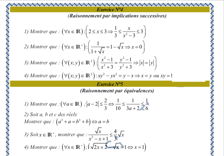 Exercice N°4 
(Raisonnement par implications successives) 
1) Montrer que : (forall x∈ R):(2≤ x≤ 3Rightarrow  1/3 ≤  x/x^2-3 ≤ 3)
2) Montrer que : (forall x∈ R^+):( 1/1+sqrt(x) =1-sqrt(x)Rightarrow x=0)
3) Montrer que : (forall (x;y)∈ R^2):( (x^2-1)/x^2+3 = (y^2-1)/y^2+3 Rightarrow |x|=|y|)
4) Montrer que : (forall (x;y)∈ R^2):xy^2-yx^2=y-xRightarrow x=y ou xy=1
Exercice N°5 
(Raisonnement par équivalences) 
1) Montrer que (forall a∈ R);|a-2|≤  2/3 Leftrightarrow  1/10 ≤  1/3a+2 ≤  1/6 
2) Soit a, b et c des réels 
Montrer que : (a^3+a=b^3+b)Leftrightarrow a=b
3) Soit x∈ R^+ , montrer que :  sqrt(x)/x^2-x+1 ≤  4/3 sqrt(x)
4) Montrer que : (forall x∈ R^+);(sqrt(2x+2)-sqrt(x)=1Leftrightarrow x=1)