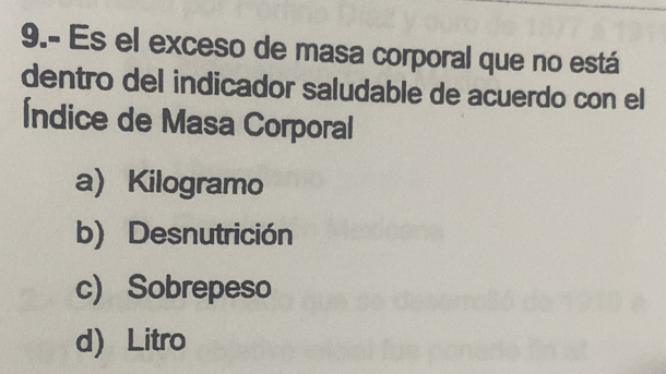 9.- Es el exceso de masa corporal que no está
dentro del indicador saludable de acuerdo con el
Índice de Masa Corporal
a Kilogramo
b) Desnutrición
c) Sobrepeso
d Litro