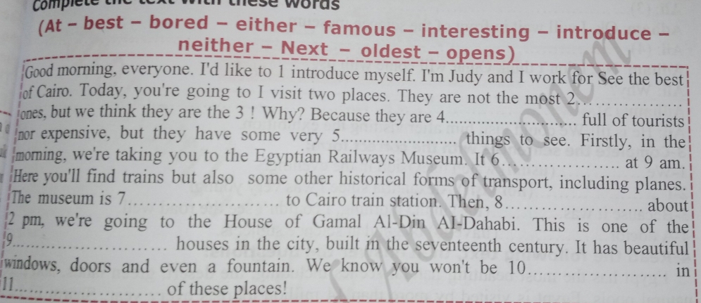 Comple e t ese woras 
(At - best - bored - either - famous - interesting - introduce - 
neither - Next - oldest - opens) 
Good morning, everyone. I'd like to 1 introduce myself. I'm Judy and I work for See the best 
of Cairo. Today, you're going to I visit two places. They are not the most 2._ 
lones, but we think they are the 3! Why? Because they are 4._ full of tourists 
nor expensive, but they have some very 5 _ things to see. Firstly, in the 
moming, we're taking you to the Egyptian Railways Museum. It 6_ at 9 am. 
Here you'll find trains but also some other historical forms of transport, including planes. 
The museum is 7 _to Cairo train station. Then, 8 _ about 
2 pm, we're going to the House of Gamal Al-Din AI-Dahabi. This is one of the 
9. 
_houses in the city, built in the seventeenth century. It has beautiful 
windows, doors and even a fountain. We know you won't be 10._ in 
11_ 
of these places!