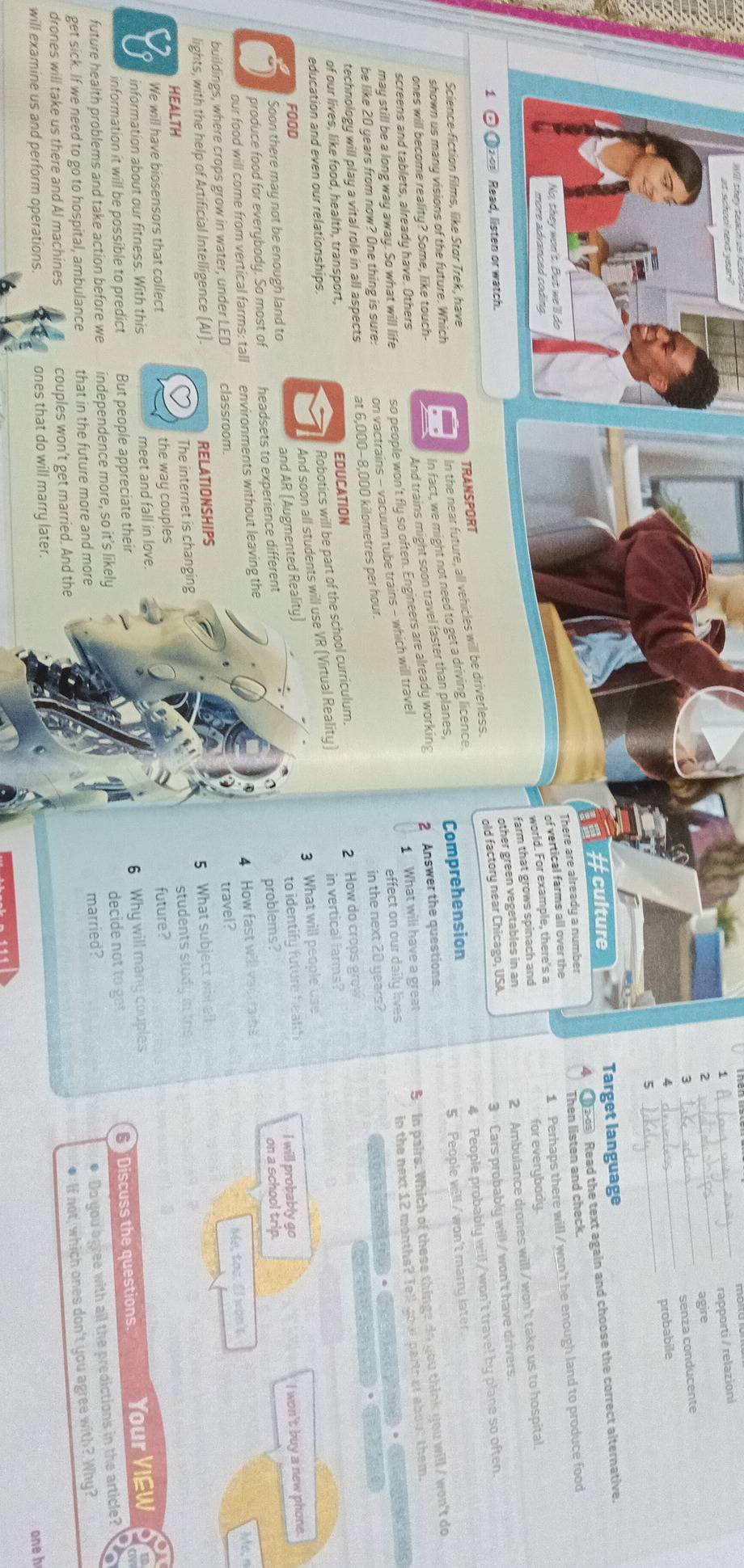 1
_rapporti / relazioni
2
_
agire
_
_senza conducente
_
probabile
5
#culture Target language
There are already a number 4 20 Read the text again and choose the correct alternative.
of vertical farms all over the Then listen and check
world. For example, there's a 1 Perhaps there will / won't be enough land to produce food
farm that grows spinach and for everybody.
other green vegetables in an
2 Ambulance drones will/won't take us to hospital.
zo1 Read, listen or watch.
In the near future, all vehicles will be driverless. old factory near Chicago, USA
3 Cars probably will / won't have drivers.
Science-fiction films, like Star Trek, have TRANSPORT
5 People will / won't marry later.
And trains might soon travel faster than planes, Comprehension 4 People probably will / won't travel by plane so often.
ones will become reality? Some, like touch- I In fact, we might not need to get a driving licence
shown us many visions of the future. Which
may still be a long way away. So what will life so people won't fly so often. Engineers are already working 2 Answer the questions.
effect on our daily lives in the next 12 months? Tell gou partr at about them.
be like 20 years from now? One thing is sure: on vactrains - vacuum tube trains - which will travel 1 What will have a great S  In pairs. Which of these thinge do you think you will / won't do
screens and tablets, already have. Others
sctols
·
technology will play a vital role in all aspects at 6,000-8,000 kilometres per hour.
of our lives, like food, health, transport, in the next 20 years?
EDUCATION
education and even our relationships.
Robotics will be part of the school curriculum.
2 How do crops grow
8 And soon all students will use VR (Virtual Reality) in vertical farms?
Soon there may not be enough land to 3 What will people use
FOOD I will probably go
and AR (Augmented Reality)
6 produce food for everybody. So most of headsets to experience different to identify future heakh
I won't buy a new phone.
our food will come from vertical farms: tall environments without leaving the problems?
on a school trip.
4 How fast will vactrains
buildings, where crops grow in water, under LED classroom.
lights, with the help of Artificial Intelligence (Al). RELATIONSHIPS travel? Me, tas. Il won't. Mc,n
HEALTH The internet is changing 5 What subject wil all
We will have biosensors that collect the way couples students study in ths
information about our fitness. With this meet and fall in love. future?
a
decide not to ge  Discuss the questions. Your VIEW
information it will be possible to predict But people appreciate their 6 Why will many couples
married?
● Do you agree with all the predictions in the article?
future health problems and take action before we independence more, so it’s likely
get sick. If we need to go to hospital, ambulance that in the future more and more
● If not, which ones don't you agree with? Why?
drones will take us there and Al machines couples won't get married. And the
will examine us and perform operations. ones that do will marry later.
oneh