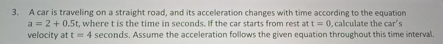 A car is traveling on a straight road, and its acceleration changes with time according to the equation
a=2+0.5t , where t is the time in seconds. If the car starts from rest at t=0 , calculate the car's
velocity at t=4 seconds. Assume the acceleration follows the given equation throughout this time interval.